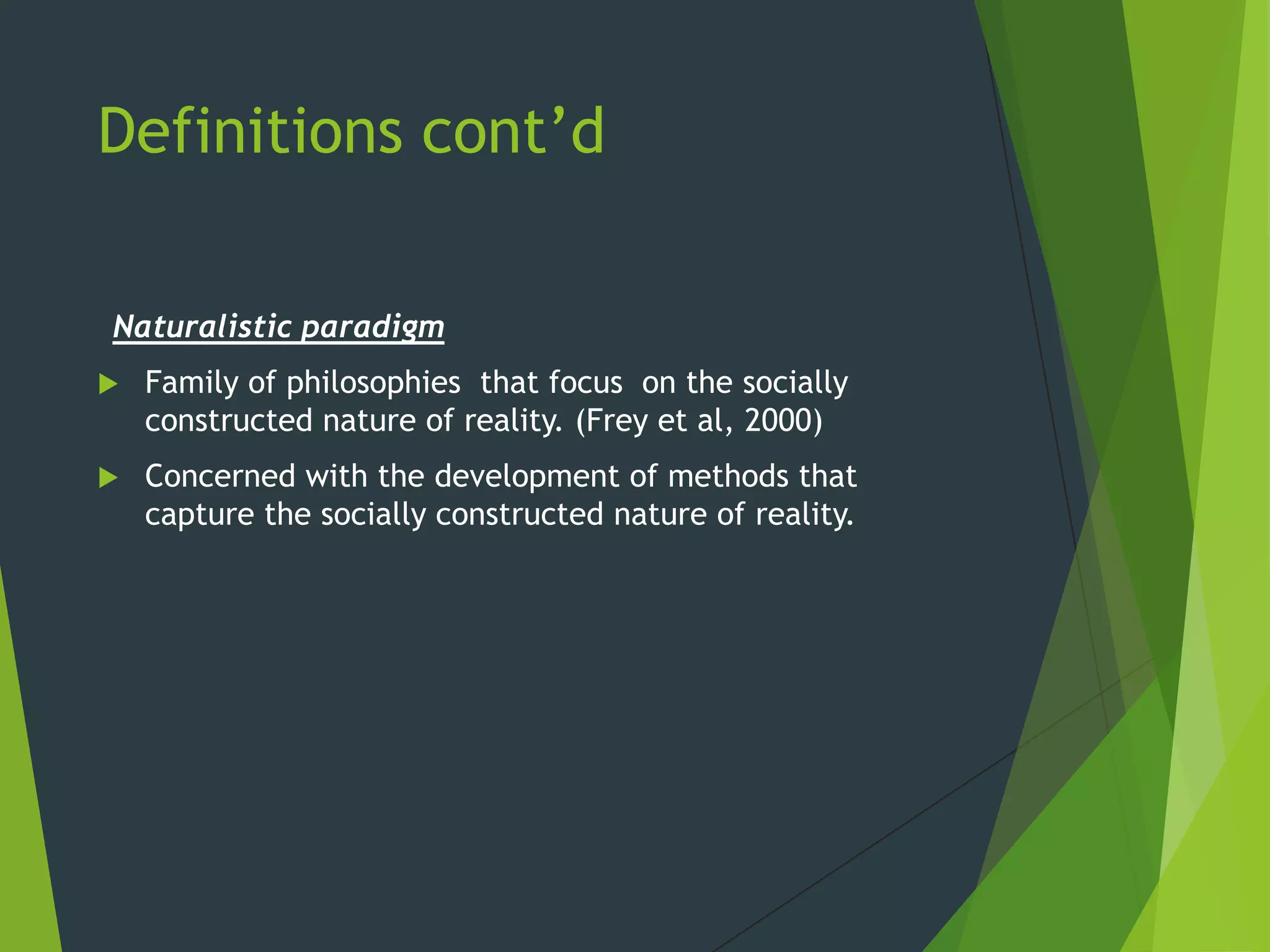 Definitions cont’d
Naturalistic paradigm
 Family of philosophies that focus on the socially
constructed nature of reality. (Frey et al, 2000)
 Concerned with the development of methods that
capture the socially constructed nature of reality.
 