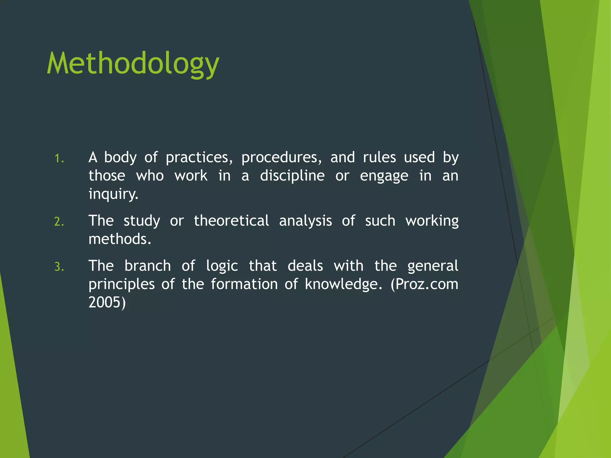 Methodology
1. A body of practices, procedures, and rules used by
those who work in a discipline or engage in an
inquiry.
2. The study or theoretical analysis of such working
methods.
3. The branch of logic that deals with the general
principles of the formation of knowledge. (Proz.com
2005)
 