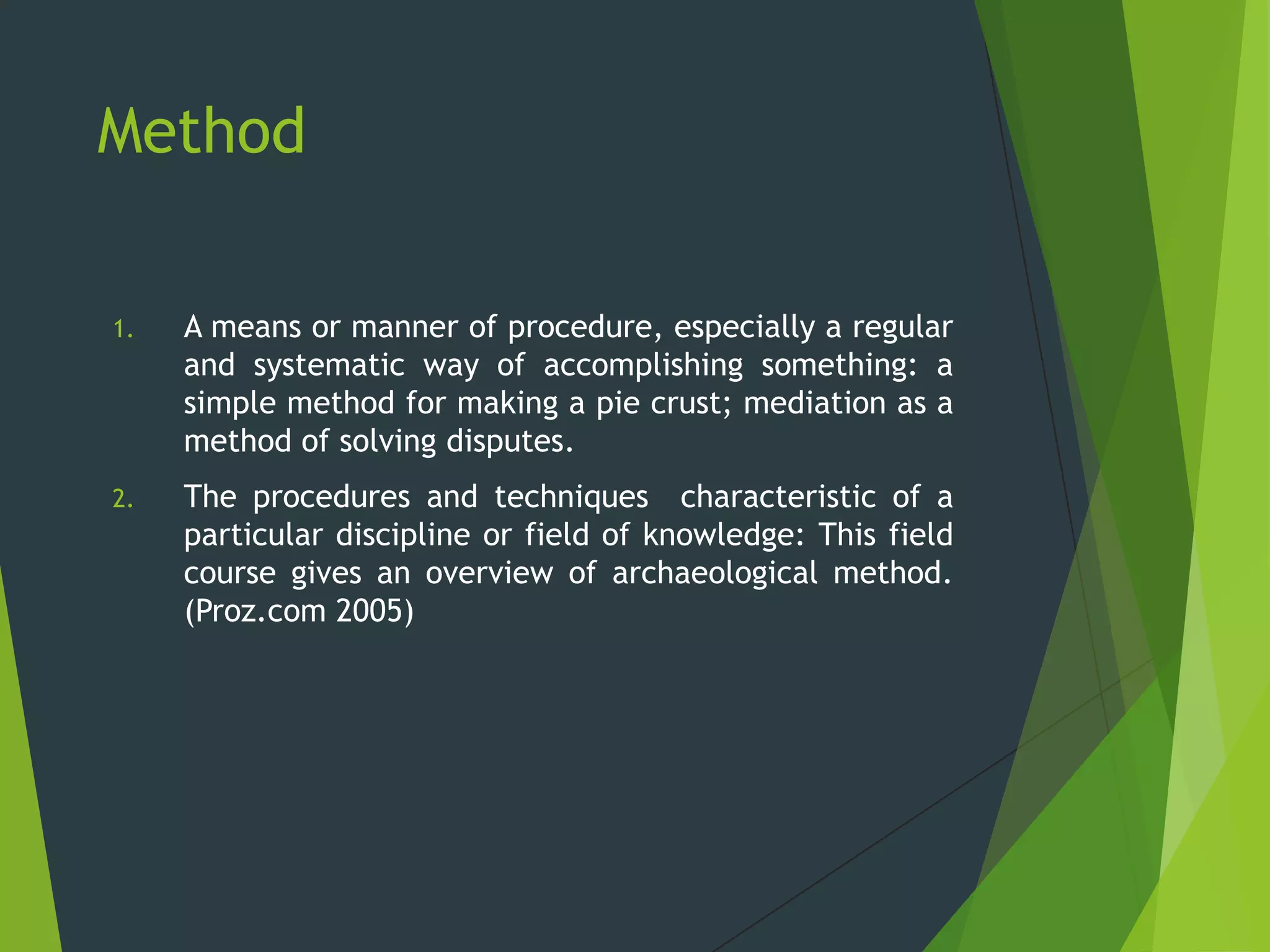 Method
1. A means or manner of procedure, especially a regular
and systematic way of accomplishing something: a
simple method for making a pie crust; mediation as a
method of solving disputes.
2. The procedures and techniques characteristic of a
particular discipline or field of knowledge: This field
course gives an overview of archaeological method.
(Proz.com 2005)
 