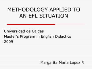METHODOLOGY APPLIED TO AN EFL SITUATION Universidad de Caldas Master’s Program in English Didactics 2009 Margarita Maria Lopez P. 