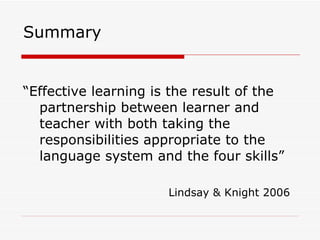 Summary “Effective learning is the result of the partnership between learner and teacher with both taking the responsibilities appropriate to the language system and the four skills” Lindsay & Knight 2006 
