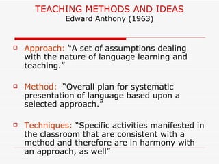 TEACHING METHODS AND IDEAS Edward Anthony (1963) Approach:  “A set of assumptions dealing with the nature of language learning and teaching.” Method:  “Overall plan for systematic presentation of language based upon a selected approach.” Techniques:  “Specific activities manifested in the classroom that are consistent with a method and therefore are in harmony with an approach, as well” 