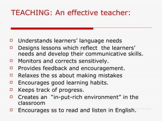 TEACHING: An effective teacher: Understands learners’ language needs Designs lessons which reflect  the learners’ needs and develop their communicative skills. Monitors and corrects sensitively. Provides feedback and encouragement. Relaxes the ss about making mistakes Encourages good learning habits. Keeps track of progress. Creates an  “in-put-rich environment” in the classroom Encourages ss to read and listen in English. 