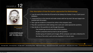 CONTEMPORARY
ART IN IRELAND
!"#$%&'(%&)*%+,$-&&&&.*#$/%&'(%&)*%+,$-&&&&)*#$&'(%&)*%+,$-&&&&&0,*+1&23*456,$&)*%+,$-&&&&74(3&23*456,$&)*%+,$-&&&&&748%*$#9:#;,$%5<=%&)*%+,$-&&&&>%#*(4,$&)*%+,$-&&&&?@"3&A&BC"3&2%$"=*1&)*%+,$-&&&&&2#$"%;D#*,*1&)*%+,$-
2+%,*&-%5F*4D6#$&#Y&3#M&"3%&"%,F3%*&,DD*#,F3%-&"3%&L%"3#-#+#(1K
W )&5,M&"3%&M#*N&#Y&"3%&,*65"&04+1&S`2#$$%++&,"&"3%&>,+M,1&'*"5&_%56Q,+I&)"&M,5&,&2*,f&2#=$F4+&
0a34846#$I
W )&*%5%,*F3%-&3%*&#$&"3%&4$"%*$%"&,$-&;,-%&F#$",F"&M4"3&3%*&81&%;,4+I&!3%&M,5&3,DD1&"#&8%&
4$Q#+Q%-&M4"3&"345&D*#b%F"I&
W E3%$&)&(#"&"3%&5"=-%$"5&"#&*%5%,*F3&3%*&#$+4$%&4$&"3%&F#;D="%*&*##;I
W E3%1&-4-&,&<=%56#$$,4*%&M34+%&+##N4$(&,"&3%*&M#*N&,$-&)&,5N%-&,DD*#D*4,"%&<=%56#$5I
W 2+,55&-%F4-%&#$&"3%&<=%56#$5&"#&,5N&"3*#=(3&-45F=554#$I
9&EM#&5"=-%$"5&(#&,*#=$-&,$-&F#++%F"&,++&"3%&<=%56#$5I
9&!"=-%$"&F#$",F"%-&,*65"&81&%;,4+&"#&,5N&"3%&<=%56#$5
9&'$#"3%*&(*#=D&#Y&5"=-%$"5&D*4$"&4;,(%5&#n&"3%&F#;D="%*&,$-&;,N%&,&5+4-%53#M&Y#*&&&&&
&&"3%&F+,55&#Y&"3%&,*65"`5&M#*N&,$-&,+5#&-45D+,1%-&4"&4$&"3%&,*"&*##;I
EXAMPLE
&04+1&S`2#$$%++&
&:4$(&J%",4+&BC??
12
Friday 10 February 2012
 