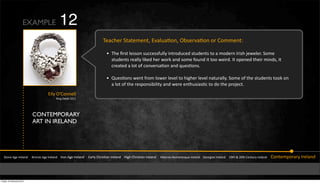 CONTEMPORARY
ART IN IRELAND
!"#$%&'(%&)*%+,$-&&&&.*#$/%&'(%&)*%+,$-&&&&)*#$&'(%&)*%+,$-&&&&&0,*+1&23*456,$&)*%+,$-&&&&74(3&23*456,$&)*%+,$-&&&&&748%*$#9:#;,$%5<=%&)*%+,$-&&&&>%#*(4,$&)*%+,$-&&&&?@"3&A&BC"3&2%$"=*1&)*%+,$-&&&&&2#$"%;D#*,*1&)*%+,$-
E%,F3%*&!","%;%$"Z&0Q,+=,6#$Z&S85%*Q,6#$&#*&2#;;%$"K
W E3%&R*5"&+%55#$&5=FF%55Y=++1&4$"*#-=F%-&5"=-%$"5&"#&,&;#-%*$&)*453&b%M%+%*I&!#;%&
5"=-%$"5&*%,++1&+4N%-&3%*&M#*N&,$-&5#;%&Y#=$-&4"&"##&M%4*-I&)"&#D%$%-&"3%4*&;4$-5Z&4"&
F*%,"%-&,&+#"&#Y&F#$Q%*5,6#$&,$-&<=%56#$5I
W m=%56#$5&M%$"&Y*#;&+#M%*&+%Q%+&"#&34(3%*&+%Q%+&$,"=*,++1I&!#;%&#Y&"3%&5"=-%$"5&"##N&#$&
,&+#"&#Y&"3%&*%5D#$5484+4"1&,$-&M%*%&%$"3=54,56F&"#&-#&"3%&D*#b%F"I
EXAMPLE
&04+1&S`2#$$%++&
&:4$(&J%",4+&BC??
12
Friday 10 February 2012
 