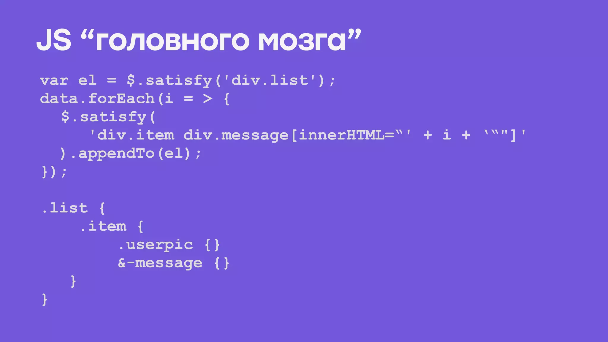 var el = $.satisfy('div.list');
data.forEach(i = > {
$.satisfy(
'div.item div.message[innerHTML=“' + i + ‘“"]'
).appendTo(el);
});
.list { 
.item { 
.userpic {} 
&-message {} 
} 
}
JS “головного мозга”
 