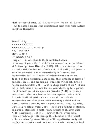 Methodology Chapter3/2016_Dissertation_Pro Chap1_2.docx
How do parents manage the education of their child with Autism
Spectrum Disorder?
Submitted by
XXXXXXXXXXX
XXXXXXXXXX University
Any Town USA
May 30, 2016
Dr. XXXX XXXX
Chapter 1: Introduction to the StudyIntroduction
In the recent years, there has been an increase in the prevalence
of Autism Spectrum Disorder (ASD). When parents receive an
educational determination of autism for their child, both parents
have the potential to be asymmetrically influenced. The
“opportunity cost” to families of children with autism are
defined as the alternatives experiences that foregone in terms of
personal, social, and economical stressors (Amendah, Grosse,
Peacock, & Mandell, 2011). A child diagnosed with an ASD can
exhibit behaviors or actions that are overwhelming for a parent.
Children with an autism spectrum disorder (ASD) have many
exacerbated behaviors that can increase a parent’s frustration.
A notable collection of research exists that reveals that
overexertion can often occur when parenting a child with an
ASD (Laxman, McBride, Jeans, Dyer, Santos, Kern, Sugimura,
Curtiss, & Weglarz-Ward, 2014). There are a number of studies,
on parental stressors in mothers and fathers of children with
ASD (Laxman et al., 2014). However, there is very little
research on how parents manage the education of their child
with an Autism Spectrum Disorder. This qualitative study will
employ the use of a set of in-depth case studies, conceptualized
 