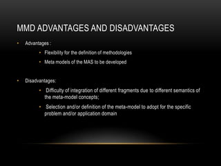 MMD ADVANTAGES AND DISADVANTAGES
• Advantages :
• Flexibility for the definition of methodologies
• Meta models of the MAS to be developed
• Disadvantages:
• Difficulty of integration of different fragments due to different semantics of
the meta-model concepts;
• Selection and/or definition of the meta-model to adopt for the specific
problem and/or application domain
 