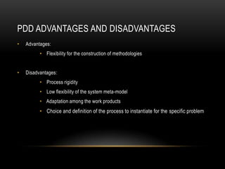 PDD ADVANTAGES AND DISADVANTAGES
• Advantages:
• Flexibility for the construction of methodologies
• Disadvantages:
• Process rigidity
• Low flexibility of the system meta-model
• Adaptation among the work products
• Choice and definition of the process to instantiate for the specific problem
 