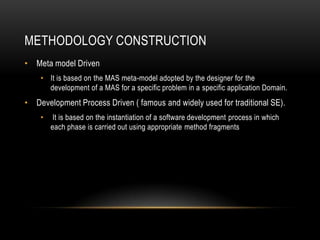 METHODOLOGY CONSTRUCTION
• Meta model Driven
• It is based on the MAS meta-model adopted by the designer for the
development of a MAS for a specific problem in a specific application Domain.
• Development Process Driven ( famous and widely used for traditional SE).
• It is based on the instantiation of a software development process in which
each phase is carried out using appropriate method fragments
 