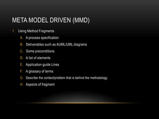 META MODEL DRIVEN (MMD)
1. Using Method Fragments
A. A process specification
B. Deliverables such as AUML/UML diagrams
C. Some preconditions
D. A list of elements
E. Application guide Lines
F. A glossary of terms
G. Describe the context/problem that is behind the methodology
H. Aspects of fragment
 