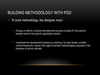 BUILDING METHODOLOGY WITH PDD
• To build methodology, the designer must :
• Choose or define a software development process suitable for the specific
problem and for the specific application domain
• Instantiate the development process by selecting, for each phase, suitable
method fragments, chosen from agent-oriented methodologies proposed in the
literature or ad-hoc defined.
 