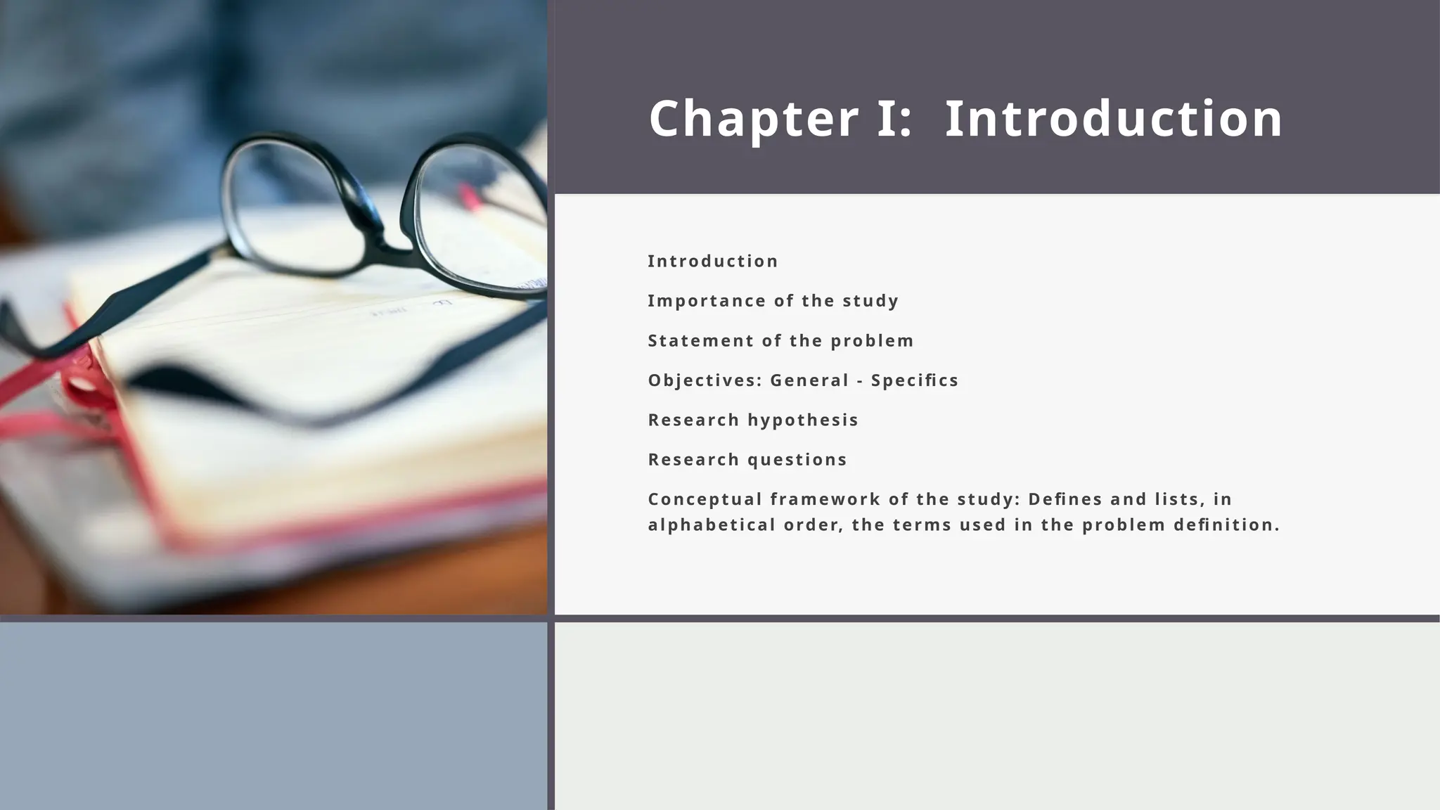 Chapter I: Introduction
Introduction
Importance of the study
Statement of the problem
Objectives: General - Specifics
Research hypothesis
Research questions
Conceptual framework of the study: Defines and lists, in
alphabetical order, the terms used in the problem definition.
 