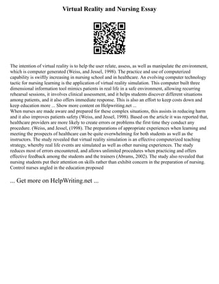 Virtual Reality and Nursing Essay
The intention of virtual reality is to help the user relate, assess, as well as manipulate the environment,
which is computer generated (Weiss, and Jessel, 1998). The practice and use of computerized
capability is swiftly increasing in nursing school and in healthcare. An evolving computer technology
tactic for nursing learning is the application of virtual reality simulation. This computer built three
dimensional information tool mimics patients in real life in a safe environment, allowing recurring
rehearsal sessions, it involves clinical assessment, and it helps students discover different situations
among patients, and it also offers immediate response. This is also an effort to keep costs down and
keep education more ... Show more content on Helpwriting.net ...
When nurses are made aware and prepared for these complex situations, this assists in reducing harm
and it also improves patients safety (Weiss, and Jessel, 1998). Based on the article it was reported that,
healthcare providers are more likely to create errors or problems the first time they conduct any
procedure. (Weiss, and Jessel, (1998). The preparations of appropriate experiences when learning and
meeting the prospects of healthcare can be quite overwhelming for both students as well as the
instructors. The study revealed that virtual reality simulation is an effective computerized teaching
strategy, whereby real life events are simulated as well as other nursing experiences. The study
reduces most of errors encountered, and allows unlimited procedures when practicing and offers
effective feedback among the students and the trainers (Abrams, 2002). The study also revealed that
nursing students put their attention on skills rather than exhibit concern in the preparation of nursing.
Control nurses angled in the education proposed
... Get more on HelpWriting.net ...
 