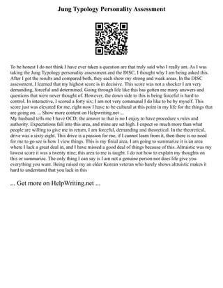 Jung Typology Personality Assessment
To be honest I do not think I have ever taken a question are that truly said who I really am. As I was
taking the Jung Typology personality assessment and the DISC, I thought why I am being asked this.
After I got the results and compared both, they each show my strong and weak areas. In the DISC
assessment, I learned that my highest score is in decisive. This score was not a shocker I am very
demanding, forceful and determined. Going through life like this has gotten me many answers and
questions that were never thought of. However, the down side to this is being forceful is hard to
control. In interactive, I scored a forty six; I am not very communal I do like to be by myself. This
score just was elevated for me, right now I have to be cultural at this point in my life for the things that
are going on. ... Show more content on Helpwriting.net ...
My husband tells me I have OCD; the answer to that is no I enjoy to have procedure s rules and
authority. Expectations fall into this area, and mine are set high. I expect so much more than what
people are willing to give me in return, I am forceful, demanding and theoretical. In the theoretical,
drive was a sixty eight. This drive is a passion for me, if I cannot learn from it, then there is no need
for me to go see is how I view things. This is my finial area, I am going to summarize it is an area
where I lack a great deal in, and I have missed a good deal of things because of this. Altruistic was my
lowest score it was a twenty nine; this area to me is taught. I do not how to explain my thoughts on
this or summarize. The only thing I can say is I am not a genuine person nor does life give you
everything you want. Being raised my an elder Korean veteran who barely shows altruistic makes it
hard to understand that you lack in this
... Get more on HelpWriting.net ...
 