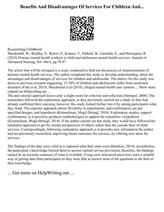Benefits And Disadvantages Of Services For Children And...
Researching Childhood
Macdonald, W., Bradley, S., Bower, P., Kramer, T., Sibbald, B., Garralda, E., and Harrington, R.
(2010) Primary mental health workers in child and adolescent mental health services. Journal of
Advanced Nursing, Vol: 46(1), pp.78 87
The article that will be critiqued is a study conducted to find out the process of implementation of
primary mental health services. The author completed this study to develop understanding: about the
advantages and disadvantages of services for children and adolescents. The motive for this study was
down to previous research suggesting, 15 20% of children and adolescents suffer from emotional
disorders (Fink et al, 2015). Macdonald et al (2010), alleged mental health care systems ... Show more
content on Helpwriting.net ...
The anti rational approach leaves only a slight room for criticism and reflection (Strimpel, 2008). The
researchers followed the exploratory approach, as they previously carried out a study so they had
already confirmed their outcome, however, this study looked further into it by asking participants what
they think. The exporter approach allows flexibility in experiments, and confirmatory use pre
specified designs, and hypothesis (Kimmelman, Mogil Dirnagl, 2014). Exploratory studies, support
confirmatory, as it precisely produces methodologies to support the researcher s hypothesis
(Kimmelman, Mogil Dirnagl, 2014). If the author carried out this study, they would have followed the
rationalist approach to get the insider perspectives of others, rather than the outside facts of child
services. Correspondingly, following exploratory approach as it provides new information the author
had not previously researched, improving future outcomes for services, by offering new ideas for
services.
The findings of the data were valid as it captured what their aims were (Hardicre, 2014), nevertheless,
the participant s knowledge limited them to answer current service provisions, therefore, the findings
cannot be an accurate summary of what is available. Using semi structured interviews were a suitable
way of getting data from participants as they were able to answer most of the questions to the best of
their knowledge,
... Get more on HelpWriting.net ...
 