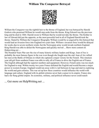 William The Conqueror Betrayal
William the Conqueror was the rightful heir to the throne of England, but was betrayed by Harold
Godwin who promised William he would step aside from the throne. King Edward was the previous
king and he died in 1064. Harold swore to William that he would not take the throne. The brother in
law of Edward did just the opposite, as the most powerful lord in all of England Harold took the
throne. Stated by William the Conqueror Biography William would be so angered by this betrayal that
would lead an invasion force into England two years later. William s invasion force would be delayed
for weeks due to severe northern winds, but the Norwegian army would invade northern England.
King Harold was able to defeat the Norwegians and quickly moved ... Show more content on
Helpwriting.net ...
The Hundred Years War saw the rise of many historic military leaders and Kings. Joan of Arc is
probably the most famous figure in the war even though she fought near the end. Joan of Arc rallied
her men at the Battle of Orleans in which she captured a major victory for the French. This nineteen
year old girl from southern France was able to rally all of France to drive the English out of France.
The English although had the superior numbers and equipment. However, French unity was too much
for England to stop. Within twenty two years France defeated the English and would become a major
power in western Europe. England would run away with it s tail between its legs and start to exploring
the world and gain colonies. This war set up how these countries would influence the world with
language and culture. England with its global colonies never had a sunset in its empire. France also
had a far flung global empire. Its economic, military, and political influence never could match
... Get more on HelpWriting.net ...
 