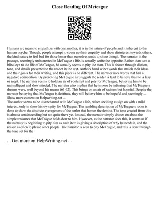 Close Reading Of Mcteague
Humans are meant to empathize with one another, it is in the nature of people and it inherent to the
human psyche. Though, people attempt to cover up their empathy and show disinterest towards others,
the kind nature to feel bad for those lesser than ourselves tends to shine though. The narrator in the
passage, seemingly uninterested in McTeague s life, is actually wuite the opposite. Rather than turn a
blind eye to the life of McTeague, he actually seems to pity the man. This is shown through diction,
tone, and details presented to the reader in the text. Authors hand select words that match their ideas
and their goals for their writing, and this piece is no different. The narrator uses words that hail a
negative connotation. By presenting McTeague as Sluggish the reader is lead to believe that he is lazy
or inept. The narrator seems to hold an air of contempt and pity for McTeague, believing him to be
unintelligent and slow minded. The narrator also implies that he is poor by inferring that McTeague s
dreams were, well beyond his means (61 62). This brings on an air of sadness but hopeful. Despite the
narrator believing that McTeague is destitute, they still believe him to be hopeful and seemingly ...
Show more content on Helpwriting.net ...
The author seems to be disenchanted with McTeague s life, rather deciding to sign on with a mild
interest, only to show his own pity for McTeague. The rambling description of McTeague s room is
done to show the absolute averageness of the parlor that homes the dentist. The tone created from this
is almost condescending but not quite there yet. Instead, the narrator simply drones on about the
simple treasures that McTeague holds dear to him. Hwoever, as the narrator does this, it seems as if
the narrator is beginning to pity him as each item is giving a description of why he needs it, and the
reason is often to please other people. The narrator is seen to pity McTeague, and this is done through
the tone set for the
... Get more on HelpWriting.net ...
 