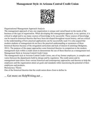 Management Style At Arizona Central Credit Union
Organizational Management Approach Analysis
The management approach of any one organization is unique and varied based on the needs of the
business or the type of organization. When developing this management approach, in my opinion, it is
critical to adapt and to use many sources of knowledge to be successful. These sources of knowledge
can be traced to historical theories that have been developed throughout recent history, and are critical
to the understanding of how practical applications can be successfully used. It is also argued that
modern students of management do not have the practical understanding or awareness of these
historical theories because of the misguided curriculum and lack of interest (Cummings Bridgman,
2011). The purpose of this paper approaches some historical theories in comparison to the modern
management style within a credit union to demonstrate the use of these theories as a management tool.
Management Style at Arizona Central Credit Union
The management style at Arizona Central Credit Union, one of my former employers, is complex and
varies between the departments both by design and by regulation. The credit union and its
management team draws from various historical and contemporary approaches and theories to help the
employees and the organization attain set goals and standards while maximizing the potential of their
employees and products.
Bureaucracy Theory
One of the historical theories that the credit union draws from to define its
... Get more on HelpWriting.net ...
 
