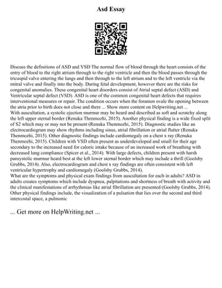 Asd Essay
Discuss the definitions of ASD and VSD The normal flow of blood through the heart consists of the
entry of blood to the right atrium through to the right ventricle and then the blood passes through the
tricuspid valve entering the lungs and then through to the left atrium and to the left ventricle via the
mitral valve and finally into the body. During fetal development, however there are the risks for
congenital anomalies. These congenital heart disorders consist of Atrial septal defect (ASD) and
Ventricular septal defect (VSD). ASD is one of the common congenital heart defects that requires
interventional measures or repair. The condition occurs when the foramen ovale the opening between
the atria prior to birth does not close and there ... Show more content on Helpwriting.net ...
With auscultation, a systolic ejection murmur may be heard and described as soft and scratchy along
the left upper sternal border (Renuka Thenmozhi, 2015). Another physical finding is a wide fixed split
of S2 which may or may not be present (Renuka Thenmozhi, 2015). Diagnostic studies like an
electrocardiogram may show rhythms including sinus, atrial fibrillation or atrial flutter (Renuka
Thenmozhi, 2015). Other diagnostic findings include cardiomegaly on a chest x ray (Renuka
Thenmozhi, 2015). Children with VSD often present as underdeveloped and small for their age
secondary to the increased need for caloric intake because of an increased work of breathing with
decreased lung compliance (Spicer et al., 2014). With large defects, children present with harsh
pansystolic murmur heard best at the left lower sternal border which may include a thrill (Goolsby
Grubbs, 2014). Also, electrocardiogram and chest x ray findings are often consistent with left
ventricular hypertrophy and cardiomegaly (Goolsby Grubbs, 2014).
What are the symptoms and physical exam findings from auscultation for each in adults? ASD in
adults creates symptoms which include dyspnea, palpitations and shortness of breath with activity and
the clinical manifestations of arrhythmias like atrial fibrillation are presented (Goolsby Grubbs, 2014).
Other physical findings include, the visualization of a pulsation that lies over the second and third
intercostal space, a pulmonic
... Get more on HelpWriting.net ...
 
