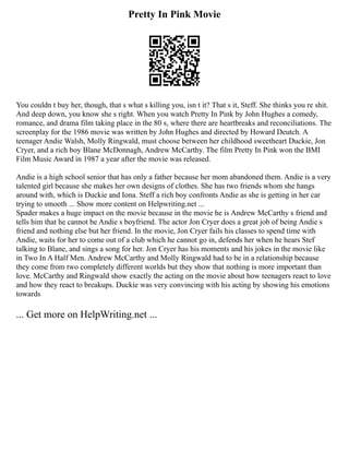 Pretty In Pink Movie
You couldn t buy her, though, that s what s killing you, isn t it? That s it, Steff. She thinks you re shit.
And deep down, you know she s right. When you watch Pretty In Pink by John Hughes a comedy,
romance, and drama film taking place in the 80 s, where there are heartbreaks and reconciliations. The
screenplay for the 1986 movie was written by John Hughes and directed by Howard Deutch. A
teenager Andie Walsh, Molly Ringwald, must choose between her childhood sweetheart Duckie, Jon
Cryer, and a rich boy Blane McDonnagh, Andrew McCarthy. The film Pretty In Pink won the BMI
Film Music Award in 1987 a year after the movie was released.
Andie is a high school senior that has only a father because her mom abandoned them. Andie is a very
talented girl because she makes her own designs of clothes. She has two friends whom she hangs
around with, which is Duckie and Iona. Steff a rich boy confronts Andie as she is getting in her car
trying to smooth ... Show more content on Helpwriting.net ...
Spader makes a huge impact on the movie because in the movie he is Andrew McCarthy s friend and
tells him that he cannot be Andie s boyfriend. The actor Jon Cryer does a great job of being Andie s
friend and nothing else but her friend. In the movie, Jon Cryer fails his classes to spend time with
Andie, waits for her to come out of a club which he cannot go in, defends her when he hears Stef
talking to Blane, and sings a song for her. Jon Cryer has his moments and his jokes in the movie like
in Two In A Half Men. Andrew McCarthy and Molly Ringwald had to be in a relationship because
they come from two completely different worlds but they show that nothing is more important than
love. McCarthy and Ringwald show exactly the acting on the movie about how teenagers react to love
and how they react to breakups. Duckie was very convincing with his acting by showing his emotions
towards
... Get more on HelpWriting.net ...
 