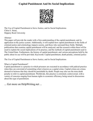 Capital Punishment And Its Social Implications
The Use of Capital Punishment to Serve Justice, and its Social Implications
Chloe E. Stone,
Slippery Rock University
Abstract
This paper will provide the reader with a firm understanding of the capital punishment, and its
application in the justice system. Additionally, it will explain how capital punishment in the fields of
criminal justice and criminology impacts society, and those who surround these fields. Multiple
publications that examine capital punishment will be analyzed, and the research within them will be
used to explain the social implications of its practice, and the methods of capital punishment used in
The United State. Furthermore, the history of capital punishment, and various perceptions held by the
public about its use will be provided. Keywords: Capital punishment, death penalty, criminal justice
The Use of Capital Punishment to Serve Justice, and its Social Implications
What is Capital Punishment?
Capital punishment is a practice in which prisoners are executed in accordance with judicial practice
when they are convicted of committing what is known as a capital crime. Capital crimes are crimes
deemed so heinous that they should be punishable by death. People may also use the term death
penalty to refer to capital punishment. Worldwide, this practice is extremely controversial, with a
variety of concerns ranging from human rights to economic efficiency being raised in discussions
about this type of punishment.
... Get more on HelpWriting.net ...
 