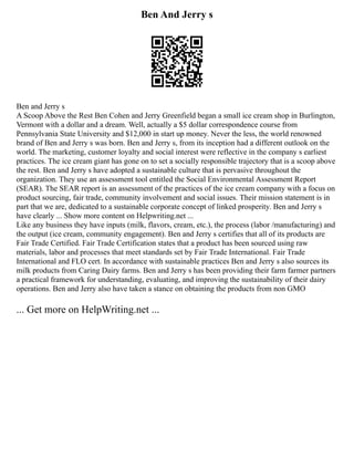 Ben And Jerry s
Ben and Jerry s
A Scoop Above the Rest Ben Cohen and Jerry Greenfield began a small ice cream shop in Burlington,
Vermont with a dollar and a dream. Well, actually a $5 dollar correspondence course from
Pennsylvania State University and $12,000 in start up money. Never the less, the world renowned
brand of Ben and Jerry s was born. Ben and Jerry s, from its inception had a different outlook on the
world. The marketing, customer loyalty and social interest were reflective in the company s earliest
practices. The ice cream giant has gone on to set a socially responsible trajectory that is a scoop above
the rest. Ben and Jerry s have adopted a sustainable culture that is pervasive throughout the
organization. They use an assessment tool entitled the Social Environmental Assessment Report
(SEAR). The SEAR report is an assessment of the practices of the ice cream company with a focus on
product sourcing, fair trade, community involvement and social issues. Their mission statement is in
part that we are, dedicated to a sustainable corporate concept of linked prosperity. Ben and Jerry s
have clearly ... Show more content on Helpwriting.net ...
Like any business they have inputs (milk, flavors, cream, etc.), the process (labor /manufacturing) and
the output (ice cream, community engagement). Ben and Jerry s certifies that all of its products are
Fair Trade Certified. Fair Trade Certification states that a product has been sourced using raw
materials, labor and processes that meet standards set by Fair Trade International. Fair Trade
International and FLO cert. In accordance with sustainable practices Ben and Jerry s also sources its
milk products from Caring Dairy farms. Ben and Jerry s has been providing their farm farmer partners
a practical framework for understanding, evaluating, and improving the sustainability of their dairy
operations. Ben and Jerry also have taken a stance on obtaining the products from non GMO
... Get more on HelpWriting.net ...
 