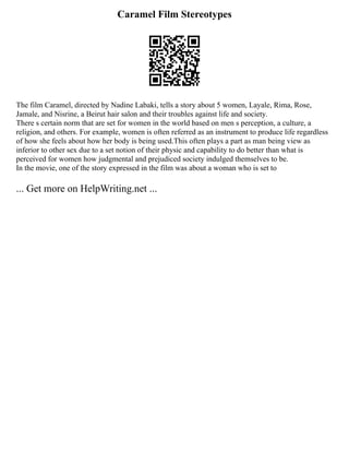Caramel Film Stereotypes
The film Caramel, directed by Nadine Labaki, tells a story about 5 women, Layale, Rima, Rose,
Jamale, and Nisrine, a Beirut hair salon and their troubles against life and society.
There s certain norm that are set for women in the world based on men s perception, a culture, a
religion, and others. For example, women is often referred as an instrument to produce life regardless
of how she feels about how her body is being used.This often plays a part as man being view as
inferior to other sex due to a set notion of their physic and capability to do better than what is
perceived for women how judgmental and prejudiced society indulged themselves to be.
In the movie, one of the story expressed in the film was about a woman who is set to
... Get more on HelpWriting.net ...
 