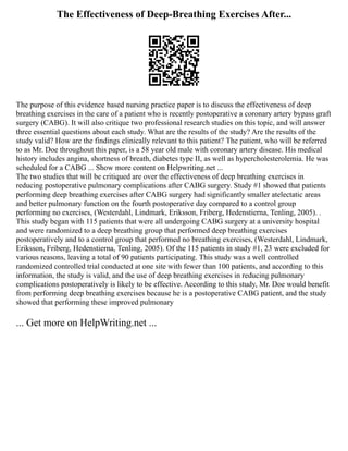 The Effectiveness of Deep-Breathing Exercises After...
The purpose of this evidence based nursing practice paper is to discuss the effectiveness of deep
breathing exercises in the care of a patient who is recently postoperative a coronary artery bypass graft
surgery (CABG). It will also critique two professional research studies on this topic, and will answer
three essential questions about each study. What are the results of the study? Are the results of the
study valid? How are the findings clinically relevant to this patient? The patient, who will be referred
to as Mr. Doe throughout this paper, is a 58 year old male with coronary artery disease. His medical
history includes angina, shortness of breath, diabetes type II, as well as hypercholesterolemia. He was
scheduled for a CABG ... Show more content on Helpwriting.net ...
The two studies that will be critiqued are over the effectiveness of deep breathing exercises in
reducing postoperative pulmonary complications after CABG surgery. Study #1 showed that patients
performing deep breathing exercises after CABG surgery had significantly smaller atelectatic areas
and better pulmonary function on the fourth postoperative day compared to a control group
performing no exercises, (Westerdahl, Lindmark, Eriksson, Friberg, Hedenstierna, Tenling, 2005). .
This study began with 115 patients that were all undergoing CABG surgery at a university hospital
and were randomized to a deep breathing group that performed deep breathing exercises
postoperatively and to a control group that performed no breathing exercises, (Westerdahl, Lindmark,
Eriksson, Friberg, Hedenstierna, Tenling, 2005). Of the 115 patients in study #1, 23 were excluded for
various reasons, leaving a total of 90 patients participating. This study was a well controlled
randomized controlled trial conducted at one site with fewer than 100 patients, and according to this
information, the study is valid, and the use of deep breathing exercises in reducing pulmonary
complications postoperatively is likely to be effective. According to this study, Mr. Doe would benefit
from performing deep breathing exercises because he is a postoperative CABG patient, and the study
showed that performing these improved pulmonary
... Get more on HelpWriting.net ...
 