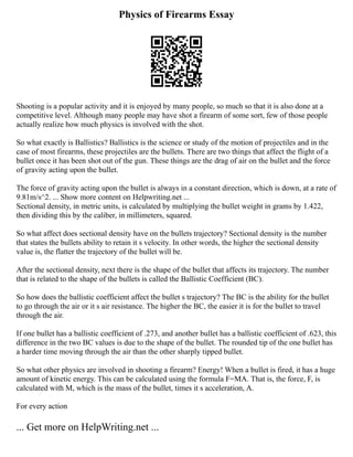 Physics of Firearms Essay
Shooting is a popular activity and it is enjoyed by many people, so much so that it is also done at a
competitive level. Although many people may have shot a firearm of some sort, few of those people
actually realize how much physics is involved with the shot.
So what exactly is Ballistics? Ballistics is the science or study of the motion of projectiles and in the
case of most firearms, these projectiles are the bullets. There are two things that affect the flight of a
bullet once it has been shot out of the gun. These things are the drag of air on the bullet and the force
of gravity acting upon the bullet.
The force of gravity acting upon the bullet is always in a constant direction, which is down, at a rate of
9.81m/s^2. ... Show more content on Helpwriting.net ...
Sectional density, in metric units, is calculated by multiplying the bullet weight in grams by 1.422,
then dividing this by the caliber, in millimeters, squared.
So what affect does sectional density have on the bullets trajectory? Sectional density is the number
that states the bullets ability to retain it s velocity. In other words, the higher the sectional density
value is, the flatter the trajectory of the bullet will be.
After the sectional density, next there is the shape of the bullet that affects its trajectory. The number
that is related to the shape of the bullets is called the Ballistic Coefficient (BC).
So how does the ballistic coefficient affect the bullet s trajectory? The BC is the ability for the bullet
to go through the air or it s air resistance. The higher the BC, the easier it is for the bullet to travel
through the air.
If one bullet has a ballistic coefficient of .273, and another bullet has a ballistic coefficient of .623, this
difference in the two BC values is due to the shape of the bullet. The rounded tip of the one bullet has
a harder time moving through the air than the other sharply tipped bullet.
So what other physics are involved in shooting a firearm? Energy! When a bullet is fired, it has a huge
amount of kinetic energy. This can be calculated using the formula F=MA. That is, the force, F, is
calculated with M, which is the mass of the bullet, times it s acceleration, A.
For every action
... Get more on HelpWriting.net ...
 