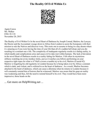 The Reality Of Evil Within Us
Agata Czawa
Ms. Walker
ENG 3U1 01
November 20, 2015
The Reality of Evil Within Us In the novel Heart of Darkness by Joseph Conrad, Marlow, the Lawyer,
the Doctor and the Accountant voyage down to Africa from London to assist the Europeans with their
mission to rule the Natives and discover ivory. This roots one to assume to being in a day dream where
it s amazing as if you were having the time of your life than all of a sudden hell drops and you die
resulting in a constant one s life. The complexity of inadequate regularity results in a fading reality, in
which deaths and complications arise and cause evil to take root within humans. The lack of deviation
in the novel Heart of Darkness results in a reality fading for Marlow. I felt often its mysterious
stillness watching me at my monkey tricks, just as it watches you fellows performing on your
respective tight ropes for what is it? Half a crown a tumble try to be civil, Marlow (Conrad 42).
Marlow is forgetting his old regularity in London because he is being taken over by Africa s constant
which is dark, and violent, and is referred to as the heart of darkness . As a result, Marlow becomes
attached to the heart of darkness, which can cause a dilemma when he returns to London because it
will constantly remind him of horrors that he witnessed. Marlow was aware that his gasp on reality
was weakening and thus, felt the need to remind himself to be civil. They would have been more
impressive; those heads on the
... Get more on HelpWriting.net ...
 