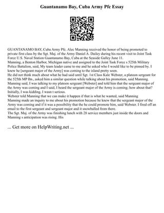 Guantanamo Bay, Cuba Army Pfc Essay
GUANTANAMO BAY, Cuba Army Pfc. Alec Manning received the honor of being promoted to
private first class by the Sgt. Maj. of the Army Daniel A. Dailey during his recent visit to Joint Task
Force U.S. Naval Station Guantanamo Bay, Cuba at the Seaside Galley June 11.
Manning, a Benton Harbor, Michigan native and assigned to the Joint Task Force s 525th Military
Police Battalion, said, My team leader came to me and he asked who I would like to be pinned by. I
knew he [sergeant major of the Army] was coming to the island pretty soon.
He did not think much about what he had said until Sgt. 1st Class Kale Webster, a platoon sergeant for
the 525th MP Bn., asked him a similar question while talking about his promotion, said Manning.
Manning said, I was talking to my platoon sergeant [Webster] and told him that the sergeant major of
the Army was coming and I said, I heard the sergeant major of the Army is coming; how about that?
Initially, I was kidding, I wasn t serious.
Webster told Manning that we can make it happen if that is what he wanted, said Manning
Manning made an inquiry to me about his promotion because he knew that the sergeant major of the
Army was coming and if it was a possibility that the he could promote him, said Webster. I fired off an
email to the first sergeant and sergeant major and it snowballed from there.
The Sgt. Maj. of the Army was finishing lunch with 28 service members just inside the doors and
Manning s anticipation was rising. His
... Get more on HelpWriting.net ...
 