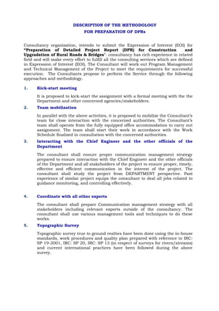 DESCRIPTION OF THE METHODOLOGY
FOR PREPARATION OF DPRs
Consultancy organization, intends to submit the Expression of Interest (EOI) for
“Preparation of Detailed Project Report (DPR) for Construction and
Upgradation of Rural Roads & Bridges”. consultancy has rich experience in related
field and will make every effort to fulfill all the consulting services which are defined
in Expression of Interest (EOI). The Consultant will work out Program Management
and Technical Management of the Project to meet the requirements for successful
execution. The Consultants propose to perform the Service through the following
approaches and methodology.
1. Kick-start meeting
It is proposed to kick-start the assignment with a formal meeting with the the
Department and other concerned agencies/stakeholders.
2. Team mobilization
In parallel with the above activities, it is proposed to mobilize the Consultant’s
team for close interaction with the concerned authorities. The Consultant’s
team shall operate from the fully equipped office accommodation to carry out
assignment. The team shall start their work in accordance with the Work
Schedule finalized in consultation with the concerned authorities.
3. Interacting with the Chief Engineer and the other officials of the
Department
The consultant shall ensure proper communication management strategy
prepared to ensure interaction with the Chief Engineer and the other officials
of the Department and all stakeholders of the project to ensure proper, timely,
effective and efficient communication in the interest of the project. The
consultant shall study the project from DEPARTMENT perspective. Past
experience of similar project equips the consultant to deal all jobs related to
guidance monitoring, and controlling effectively.
4. Coordinate with all other experts
The consultant shall prepare Communication management strategy with all
stakeholders including relevant experts outside of the consultancy. The
consultant shall use various management tools and techniques to do these
works.
5. Topographic Survey
Topographic survey true to ground realties have been done using the in-house
standards, work procedures and quality plan prepared with reference to IRC:
SP 19-2001, IRC: SP 20, IRC: SP 13 (in respect of surveys for rivers/streams)
and current international practices have been followed during the above
survey.
 