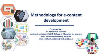 Methodology for e-content
development
Presented by –
Dr. Mahesh H. Koltame
Assistant professor, P.V.D.T. College of Education for women,
SNDT Women’s University, Mumbai
Email- mahesh.koltame@pvdt.sndt.ac.in
 