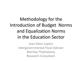 Methodology for the
Introduction of Budget Norms
    and Equalization Norms
    in the Education Sector
          Jean-Marc Lepain
   Intergovernmental Fiscal Advisor
         Manilay Thiphalansy
         Research Consultant
 