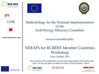 Methodology for the National Implementation
                                                  of the
                                    Arab Energy Efficiency Guideline

www.med-enec.com
                                                     Ammar Al-Taher/MED-ENEC



                               NEEAPs for RCREEE Member Countries
                                            Workshop
                                                          Tunis, 28 April, 2011
                                 “The contents of this publication are the sole responsibility of the author and
                                     can in no way be taken to reflect the views of the European Union”.

      This project is funded
      by the European Union
 