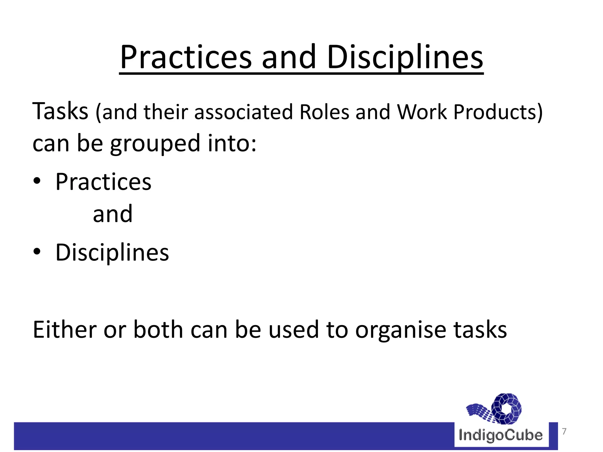 Practices and Disciplines
Tasks (and their associated Roles and Work Products)
can be grouped into:
• Practices
      and
• Disciplines

Either or both can be used to organise tasks


                                                       7
 