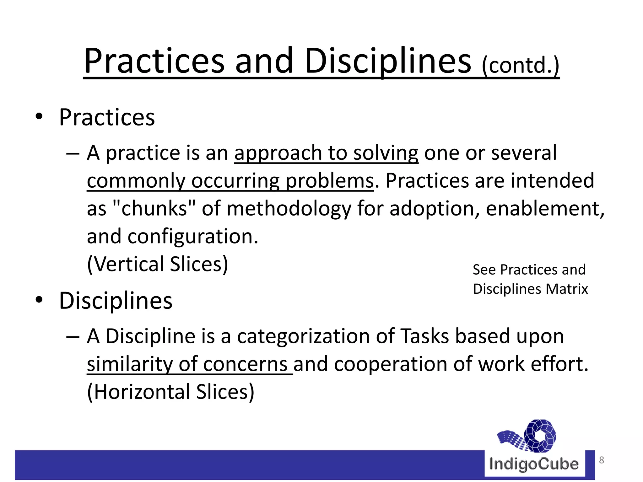 Practices and Disciplines (contd.)
• Practices
   – A practice is an approach to solving one or several
     commonly occurring problems. Practices are intended
     as "chunks" of methodology for adoption, enablement,
     and configuration.
     (Vertical Slices)                         See Practices and
                                                Disciplines Matrix
• Disciplines
   – A Discipline is a categorization of Tasks based upon
     similarity of concerns and cooperation of work effort.
     (Horizontal Slices)

                                                                     8
 