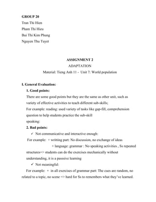 GROUP 20
Tran Thi Hien
Pham Thi Hieu
Bui Thi Kim Phung
Nguyen Thu Tuyet




                                 ASSIGNMENT 2
                                  ADAPTATION
                Material: Tieng Anh 11 - Unit 7: World population


I. General Evaluation:
   1. Good points:
   There are some good points but they are the same as other unit, such as
   variety of effective activities to teach different sub-skills;
   For example: reading: used variety of tasks like gap-fill, comprehension
   question to help students practice the sub-skill
   speaking:
   2. Bad points:
       Not communicative and interactive enough:

   For example: + writting part: No discussion, no exchange of ideas
                      + language: grammar : No speaking activities , Ss repeated
   structures=> students can do the exercises mechanically without
   understanding, it is a passsive learning
       Not meaningful:
   For example: + in all exercises of grammar part: The cues are random, no
related to a topic, no scene => hard for Ss to remembers what they’ve learned.
 