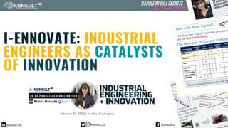 I-ENNOVATE: INDUSTRIAL
ENGINEERS AS CATALYSTS
OF INNOVATION
Korina Mercado
KONSULT
FASTEST SOLUTION TO YOUR PROBLEM
INDUSTRIAL
ENGINEERING
+ INNOVATION
NZ
TO BE PUBSLISHED ON LINKEDIN
KONSULT
FASTEST SOLUTION TO YOUR PROBLEM
NZ NAPOLEON HILL SECRETS
February 07, 2020 | Seattle, Washington
/konsult-ph konsult_nz /konsultnz
 