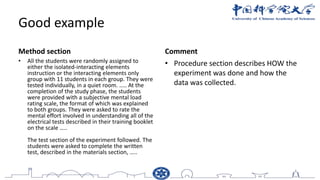 Good example
Method section
• All the students were randomly assigned to
either the isolated-interacting elements
instruction or the interacting elements only
group with 11 students in each group. They were
tested individually, in a quiet room. ….. At the
completion of the study phase, the students
were provided with a subjective mental load
rating scale, the format of which was explained
to both groups. They were asked to rate the
mental effort involved in understanding all of the
electrical tests described in their training booklet
on the scale …..
The test section of the experiment followed. The
students were asked to complete the written
test, described in the materials section, …..
Comment
• Procedure section describes HOW the
experiment was done and how the
data was collected.
 
