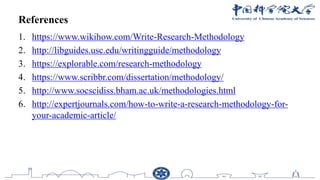References
1. https://www.wikihow.com/Write-Research-Methodology
2. http://libguides.usc.edu/writingguide/methodology
3. https://explorable.com/research-methodology
4. https://www.scribbr.com/dissertation/methodology/
5. http://www.socscidiss.bham.ac.uk/methodologies.html
6. http://expertjournals.com/how-to-write-a-research-methodology-for-
your-academic-article/
 