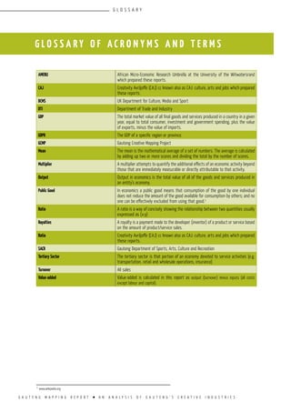 G A U T E N G M A P P I N G R E P O R T l A N A N A L Y S I S O F G A U T E N G ’ S C R E A T I V E I N D U S T R I E S
G L O S S A R Y O F A C R O N Y M S A N D T E R M S
AMERU African Micro-Economic Research Umbrella at the University of the Witwatersrand
which prepared these reports.
CAJ Creativity Avriljoffe (CAJ) cc known also as CAJ: culture, arts and jobs which prepared
these reports.
DCMS UK Department for Culture, Media and Sport
DTI Department of Trade and Industry
GDP The total market value of all final goods and services produced in a country in a given
year, equal to total consumer, investment and government spending, plus the value
of exports, minus the value of imports.
GDPR The GDP of a specific region or province.
GCMP Gauteng Creative Mapping Project
Mean The mean is the mathematical average of a set of numbers. The average is calculated
by adding up two or more scores and dividing the total by the number of scores.
Multiplier A multiplier attempts to quantify the additional effects of an economic activity beyond
those that are immediately measurable or directly attributable to that activity.
Output Output in economics is the total value of all of the goods and services produced in
an entity’s economy.
Public Good In economics a public good means that consumption of the good by one individual
does not reduce the amount of the good available for consumption by others; and no
one can be effectively excluded from using that good.1
Ratio A ratio is a way of concisely showing the relationship between two quantities usually
expressed as (x:y)
Royalties A royalty is a payment made to the developer (inventor) of a product or service based
on the amount of product/service sales.
Ratio Creativity Avriljoffe (CAJ) cc known also as CAJ: culture, arts and jobs which prepared
these reports.
SACR Gauteng Department of Sports, Arts, Culture and Recreation
Tertiary Sector The tertiary sector is that portion of an economy devoted to service activities (e.g.
transportation, retail and wholesale operations, insurance)
Turnover All sales
Value-added Value-added is calculated in this report as output (turnover) minus inputs (all costs
except labour and capital).
1
www.wikipedia.org
G L O S S A R Y
 