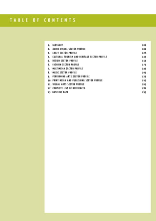 T A B L E O F C O N T E N T S
1.	 GlossarY									 100
2.	 Audio-visual sector profile						 101
3.	 Craft sector profile							 125
4.	 Cultural tourism and heritage sector profILE				 143
5.	 Design sector profile							 159
6.	 Fashion sector profilE							 175
7.	 Multimedia sector profile							 191
8.	 MUSIC SECTOR PROFILE							 205
9.	 PERFORMING ARTS SECTOR PROFILE						 229
10.	 Print media and publishing sector profile					 245
11.	 Visual arts sector profile							 263
12.	 Complete list of references							 281
13. BASELINE DATA								 293
 