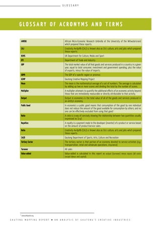 G A U T E N G M A P P I N G R E P O R T l A N A N A L Y S I S O F G A U T E N G ’ S C R E A T I V E I N D U S T R I E S
G L O S S A R Y O F A C R O N Y M S A N D T E R M S
AMERU African Micro-Economic Research Umbrella at the University of the Witwatersrand
which prepared these reports.
CAJ Creativity Avriljoffe (CAJ) cc known also as CAJ: culture, arts and jobs which prepared
these reports.
DCMS UK Department for Culture, Media and Sport
DTI Department of Trade and Industry
GDP The total market value of all final goods and services produced in a country in a given
year, equal to total consumer, investment and government spending, plus the value
of exports, minus the value of imports.
GDPR The GDP of a specific region or province.
GCMP Gauteng Creative Mapping Project
Mean The mean is the mathematical average of a set of numbers. The average is calculated
by adding up two or more scores and dividing the total by the number of scores.
Multiplier A multiplier attempts to quantify the additional effects of an economic activity beyond
those that are immediately measurable or directly attributable to that activity.
Output Output in economics is the total value of all of the goods and services produced in
an entity’s economy.
Public Good In economics a public good means that consumption of the good by one individual
does not reduce the amount of the good available for consumption by others; and no
one can be effectively excluded from using that good.1
Ratio A ratio is a way of concisely showing the relationship between two quantities usually
expressed as (x:y)
Royalties A royalty is a payment made to the developer (inventor) of a product or service based
on the amount of product/service sales.
Ratio Creativity Avriljoffe (CAJ) cc known also as CAJ: culture, arts and jobs which prepared
these reports.
SACR Gauteng Department of Sports, Arts, Culture and Recreation
Tertiary Sector The tertiary sector is that portion of an economy devoted to service activities (e.g.
transportation, retail and wholesale operations, insurance)
Turnover All sales
Value-added Value-added is calculated in this report as output (turnover) minus inputs (all costs
except labour and capital).
1
www.wikipedia.org
G L O S S A R Y
 