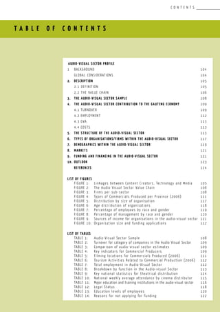 T A B L E O F C O N T E N T S
C O N T E N T S
AUDIO-VISUAL SECTOR PROFILE		 					
1	BACKGROUND								 104
	 GLOBAL CONSIDERATIONS							 104
2.	 DESCRIPTION			 						 105
	 2.1 DEFINITION								 105
	 2.2 THE VALUE CHAIN							 106
3.	 THE AUDIO-VISUAL SECTOR SAMPLE						 108
4.	 THE AUDIO-VISUAL SECTOR CONTRIBUTION TO THE GAUTENG ECONOMY		 109
	 4.1	TURNOVER								 109
	 4.2	EMPLOYMENT								 112
	 4.3	GVA									 113
	 4.4	COSTS									 113
5.	 THE STRUCTURE OF THE AUDIO-VISUAL SECTOR					 113
6.	 TYPES OF ORGANISATIONS/FIRMS WITHIN THE AUDIO-VISUAL SECTOR		 117
7.	 DEMOGRAPHICS WITHIN THE AUDIO-VISUAL SECTOR				 119
8.	 MARKETS									 121
9.	 FUNDING AND FINANCING IN THE AUDIO-VISUAL SECTOR				 121
10.	 OUTLOOK									 123
	 REFERENCES									 124
LIST OF FIGURES
	 FIGURE 1:	 Linkages between Content Creators, Technology and Media	 105
	 FIGURE 2:	 The Audio Visual Sector Value Chain		 		 106
	 FIGURE 3:	 Firms per sub-sector						 108
	 FIGURE 4:	 Types of Commercials Produced per Province (2006)		 111
	 FIGURE 5:	 Distribution by size of organisation				 117
	 FIGURE 6:	 Age distribution of organisations				 118
	 FIGURE 7:	 Percentage of employees by race and gender			 119
	 FIGURE 8:	 Percentage of management by race and gender			 120
	 FIGURE 9:	 Sources of income for organisations in the audio-visual sector	 121
	 FIGURE 10:	 Organisation size and funding applications			 122
LIST OF TABLES
	 TABLE 1:	 Audio-Visual Sector Sample			 		 108
	 TABLE 2:	 Turnover for category of companies in the Audio Visual Sector	 109
	 TABLE 3:	 Comparison of audio-visual sector estimates			 109
	 TABLE 4:	 Key indicators for Commercial Producers			 109
	 TABLE 5:	 Filming locations for Commercials Produced (2006)		 111
	 TABLE 6:	 Tourism Activities Related to Commercial Production (2006)	 112
	 TABLE 7:	 Total employment in Audio-Visual Sector			 112
	 TABLE 8:	Breakdown by function in the Audio-visual Sector		 113
	 TABLE 9:	Key national statistics for theatrical distribution		 114
	 TABLE 10:	 National weekly average attendance by cinema distributor	 115
	 TABLE 11:	 Major education and training institutions in the audio-visual sector	 116
	 TABLE 12:	 Legal Status							 118
	 TABLE 13:	 Education levels of employees					 120
	 TABLE 14:	 Reasons for not applying for funding				 122
 