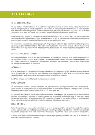 total economic impact
The total direct and indirect contribution of the 11,320 firms and organisations comprising the creative economy is R33,3 billion per annum in
turnover, creating employment for over 182,000 people. The audio-visual and the music sectors produce the most revenue per person employed. In
terms of the number of firms and organisations active in the sector, the design (25%), craft (21%), audio-visual (11%), music (11%) and visual arts
(10%) sectors are the largest. Just over half (54%) are members of industry and professional associations or lobby groups.
Income from the sectors comprising the creative industries is primarily derived from direct sales and services. Grants from government and funding
agencies contribute 7% of primary income and 9% of secondary income and as such, the creative industries in Gauteng are not as dependent on
government grants as generally thought although there are distinct sectoral variations in this regard.
The markets for the creative industries in Gauteng are principally the general public and tourists (59%) and other firms (38%) with government
representing only 2% of the total market base. All the sectors comprising the creative industries show reasonably high levels of export activity
focused primarily on the large consumer markets of the European Union, the United States and Canada. Over a quarter (27%) export to the African
continent.
Largest employing segment
By far the largest employer in the sector, with over 16,000 employees is the cultural tourism and heritage sector, followed by the design (8,616),
the audio-visual (8,505) and craft (8,070) sectors. On average, a full-time worker can expect a wage of R8,678; a part-time worker a wage of R3,981
and a freelance a wage of R7,229. There are distinct sectoral variations with regard to wage levels however. Wages are highest in the print media
and publishing sector and lowest in the fashion sector
Workforce
Of all the people employed, 57% are black South Africans and 53% are women. Forty-seven percent (47%) of all employers are young people under
the age of 35 and 15% of firms report that they employ at least one person with a disability. The bulk of workers are employed full-time, however
significant numbers, in specific sectors such as audio-visual are employed on contract i.e. as freelancers.
Over 87% of workplaces report that the majority of employees are not unionised.
Qualifications
The creative industries workforce is reasonably well educated, with 36% of the workforce reporting to have a tertiary level qualification such as a
diploma or degree. Ten percent (10%) of firms and organisations report that vocational education and training is the highest level of education of
their workforce and 27% report secondary schooling (Grade 10 – 12) as the highest level.
It is important to note 25% indicate that the level of education is not applicable to their workforce at all, an indication that not all sectors have high
educational entry requirements. In particular, the visual arts, craft and music sectors provide significant opportunities for school leavers, however
the majority of creative industry sectors require some kind of further education and training. The most qualified workforces are found in the cultural
tourism and heritage sectors, music, print media and publishing, audio-visual, multimedia, and design sectors.
Legal entities
Most of the organisations and enterprises that participated in the survey are formally registered. The majority of enterprises (44%) are registered
as Closed Corporations, 18% are Limited Companies and 14% are sole traders. A significant portion (11%), are non-profit enterprises registered as
trusts, Section 21 Companies or as non-profits predominantly in the craft, visual arts, performing arts and cultural tourism and heritage sectors.
In terms of organisational stability, 44% have been trading for 10 years or longer. Significantly, 34% are less than 4 years old, an indication of the
rapid growth of enterprises particularly in the sector.
k ey findings
5
 