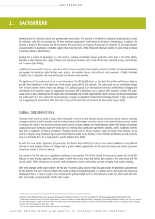 G A U T E N G M A P P I N G R E P O R T l A N A N A L Y S I S O F G A U T E N G ’ S C R E A T I V E I N D U S T R I E S
Gauteng boasts of a dynamic, diverse and growing audio-visual sector.1
The province is the heart of creating and producing local content
for television, radio, film and commercials. All three television broadcasters’ head offices are located in Johannesburg. In addition, the
province is known as the economic hub of sub-Saharan Africa and hence the majority of consumers of corporate TV and media services
are based within its boundaries. Estimates suggest that more than 70% of the filming and television industry in South Africa are based
in Gauteng, mainly in Johannesburg.2
Gauteng has a number of advantages as a film location, including considerably cheaper production costs than in the United States,
Australia, or New Zealand, and a range of diverse and spectacular locations such as the African bush, industrial scenery, and American
and European-style settings.
In addition, the province offers access to a labour force with extensive and variable technical expertise; world-class facilities, including well-established
and equipped post-production digital facilities, audio, graphics, and animation houses; state-of-the-art rental equipment; a highly developed
infrastructure; a compatible time zone with Europe; and all-year-round sunshine.3
The significance of the audio-visual sector is multi-dimensional. The CIGS (1998) Report on the South African Film and Television Industry
ascribes three dimensions to the importance of the sector: social, political and economic. The audio-visual sector’s contribution ranges
from the core creative content of ideas and ideology, to its political aspects as an information disseminator and facilitator of dialogue and
commentary, to its economic impact on employment, investment, GDP, trade balance and a range of other economic variables. The audio-
visual sector is also a marketing tool for South Africa internationally and it is the image that the country presents to its own communities
and to the world.4
It is also a channel for receiving foreign exchange, an important mechanism for technology transfer, it plays a significant
role in upgrading the South African skills base and it is one of the best forms of promotion for the country (Tuomi, 2005).
GLOBAL CONSIDERATIONS
The global content industry is valued at US$1,2 trillion with growth in both the film and television industry expected to continue. However, technology
convergence, declining box office attendance and the shrinking theatre-to-DVD windows have led to a decline in the traditional industry revenue streams
in the global film industry. New distribution channels (online portals) and slate releases are driving business models with studios increasingly
using private equity funding to avoid pre-selling rights or entering into co-production agreements (Deloitte, 2007). Established markets
have seen a stagnation of theatre attendance. Emerging markets such as Mexico, Thailand, Egypt and South Africa however, are by
contrast, enjoying rising attendance figures and remain reliant on public sector funding. In these markets distributors are still granted a
licence to distribute firms for a fixed period in specific locations (CAJ, 2007).
As with the music sector, digitisation (of production, distribution and exhibition) has led to more content available in many different
channels to more audiences faster and cheaper with a greater market segmentation. At the same time piracy and content producers’
competition remains a threat to revenue.
Job creation in the film industry is a significant contributor to the economy. The UK Film Council for instance has shown that the UK film
industry in 2004 directly supported 31,000 people in 2004 with 97,500 direct and indirect jobs created in the same period (UK Film
Council, 2006). Other contributors are turnover, skills development, tourism and ancillary services principally from location shooting.
With these changes to the export markets for film and TV content, policy options remain focused on both the promotion and protection
for the domestic film and TV industry. Which state funds privilege ‘principal photography’ it is market access, distribution and commercial
development that is in need of support. A key mechanism for gaining market access is international co-production which South Africa has
been successfully pursuing (Canada, the UK, India, France).
B A C K G R O U N D
1 . BACKGROUND
1
Speech by Premier Mbhazima Shilowa at the opening of the Gauteng Film Indaba, 24 March 2004. The speech is available from: http://www.gpg.gov.za/docs/sp/2004/sp0323.html
2
This estimate of Gauteng’s share of the SA film and TV industry is cited in the speech by Premier Mbhazima Shilowa at the opening of the Gauteng Film Indaba, 24 March 2004. The exact source of
this often-cited estimate is unclear. In 2005, the “HSRC Survey of the South African Film and Video Industry for the NFVF in 2004” reported that 70% of firms in its sample are based in Gauteng.
3
Gauteng Film Commission Business Plan, 2006 – 2009
4
Firms in sector reported this view of the audio-visual industry in the interviews.
 