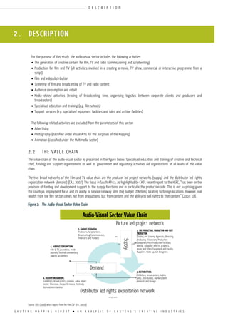 G A U T E N G M A P P I N G R E P O R T l A N A N A L Y S I S O F G A U T E N G ’ S C R E A T I V E I N D U S T R I E S
For the purpose of this study, the audio-visual sector includes the following activities:
•	The generation of creative content for film, TV and radio (commissioning and scriptwriting)
•	Production for film and TV (all activities involved in a creating a movie, TV show, commercial or interactive programme from a
script)
•	Film and video distribution
•	Screening of film and broadcasting of TV and radio content
•	Audience consumption and retailt
•	Media-related activities (trading of broadcasting time, organising logistics between corporate clients and producers and
broadcasters)
•	Specialised education and training (e.g. film schools)
•	Support services (e.g. specialised equipment facilities and sales and archive facilities)
The following related activities are excluded from the parameters of this sector:
•	Advertising
•	Photography (classified under Visual Arts for the purposes of the Mapping)
•	Animation (classified under the Multimedia sector)
2.2	 THE VALUE CHAIN
The value-chain of the audio-visual sector is presented in the figure below. Specialised education and training of creative and technical
staff, funding and support organisations as well as government and regulatory activities aid organisations at all levels of the value
chain.
The two broad networks of the Film and TV value chain are the producer led project networks (supply) and the distributor led rights
exploitation network (demand) (CAJ, 2007). The focus in South Africa, as highlighted by CAJ’s recent report to the HSRC, “has been on the
provision of funding and development support to the supply functions and in particular the production side. This is not surprising given
the country’s employment focus and its ability to service runaway films (big budget USA films) locating to foreign locations. However, real
wealth from the film sector comes not from productions, but from content and the ability to sell rights to that content” (2007: 18).
Figure 2:	 The Audio-Visual Sector Value Chain
Source: CGIS (1998) which inputs from the Film CSP (DTI, 2005b)
2 . DESCRIPTION
D E S C R I P T I O N
1. Content Origination
Producers, Scriptwriters,
Broadcasting Commissioners,
Financiers and Funders
5. AUDIENCE Consumption:
Film & TV journalists, trade
journals, Festival commentary,
awards, academies
4. DELIVERY MECHANISMS:
Exhibitors, broadcasters, cinemas, video retail/
rental, Television, live performance, Festivals,
licensed merchandise
Demand
Supply
3. DISTRIBUTtion:
Exhibitors, broadcasters, mobile
units, distributors, markets both
domestic and foreign
2. PRE-PRODUCTION, PRODUCTION AND POST
PRODUCTION:
Casting and Crewing Agencies, Directing,
Producing, Financiers, Production
Companies, Post-Production Facilities:
editing, computer effects, graphics,
music and titles, Equipment and Facility
Suppliers, Make-up, Set Designers
Distributor led rights exploitation network
Audio-Visual Sector Value Chain
Picture led project network
 