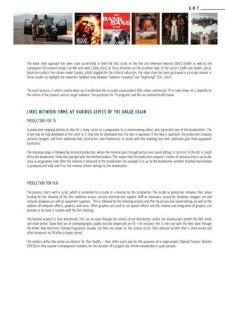 1 0 7
The value chain approach has been used successfully in both the CIGS study on the film and television industry (DACST,1998) as well as the
subsequent ILO research project on film and video (1999-2001) to focus attention on the economic logic of the sectors (Joffe and Jacklin, 2003).
Based on Landry’s five column model (Landry, 2000) adapted for the cultural industries, the value chain has been portrayed in a circular manner in
these studies to highlight the important feedback loop between “audience reception” and “beginnings” (CAJ, 2007).
The exact process, in which creative ideas are transformed into an audio-visual product (film, video, commercial, TV or radio show, etc.), depends on
the nature of the product and its target audience. The processes for TV programs and film are outlined briefly below.
LiNKS between firms at various levels of the value chain
Production for TV
A production company pitches an idea for a show, series or a programme to a commissioning editor, who represents one of the broadcasters. The
script may be fully developed at this point or it may only be developed once the idea is approved. If the idea is approved, the production company
presents budgets and hires additional help (contractors and freelancers) to assist with the shooting and hires additional gear from equipment
facilitators.
The shooting stage is followed by technical production, where the material goes through picture and sound editing. In contrast to the UK, in South
Africa the broadcaster holds the copyright over the finished product. This means that the production company’s stream of revenues from a particular
show or programme ends after the material is delivered to the broadcaster. For example, it is up to the broadcaster whether branded merchandise
is produced and sold, and if so, the revenue stream belongs to the broadcaster.
Production for film
The process starts with a script, which is presented to a studio or a director by the scriptwriter. The studio or production company then raises
funding for the shooting of the film, auditions actors, recruits technical and support staff as necessary, scouts for locations, engages set and
costume designers as well as equipment suppliers. This is followed by the shooting process and then by picture and sound editing, as well as the
addition of computer effects, graphics and music. Often graphics are used to aid special effects and the creation and integration of graphics can
precede or be done in tandem with the film shooting.
The finished product is then distributed. This can be done through the cinema circuit distributors and/or the broadcasters and/or the DVD rental
and retail sector. Some films are of cinematographic quality but are shown only on TV – for instance, this is the case with the films done through
the M-Net New Directions Training Programme. Usually, the films are shown on the cinema circuit, then released on DVD after a short period and
often broadcast on TV after a longer period.
The entities within the sector are distinct for their fluidity – they either exist only for the purposes of a single project (Special Purpose Vehicles
(SPV’s)) or they expand in employment numbers for the duration of a project, but shrink considerably in quiet periods.
 